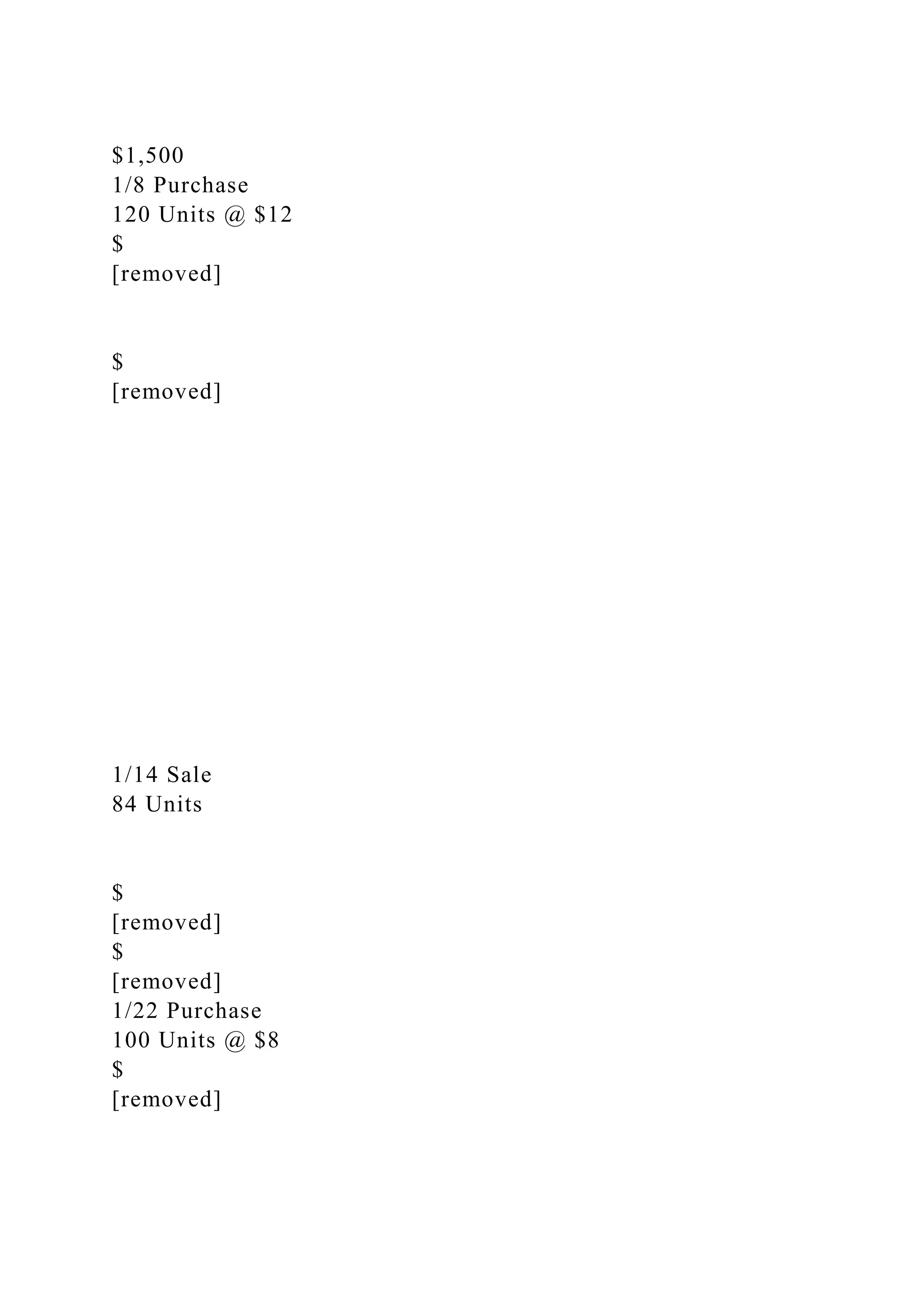 $1,500
1/8 Purchase
120 Units @ $12
$
[removed]
$
[removed]
1/14 Sale
84 Units
$
[removed]
$
[removed]
1/22 Purchase
100 Units @ $8
$
[removed]
 