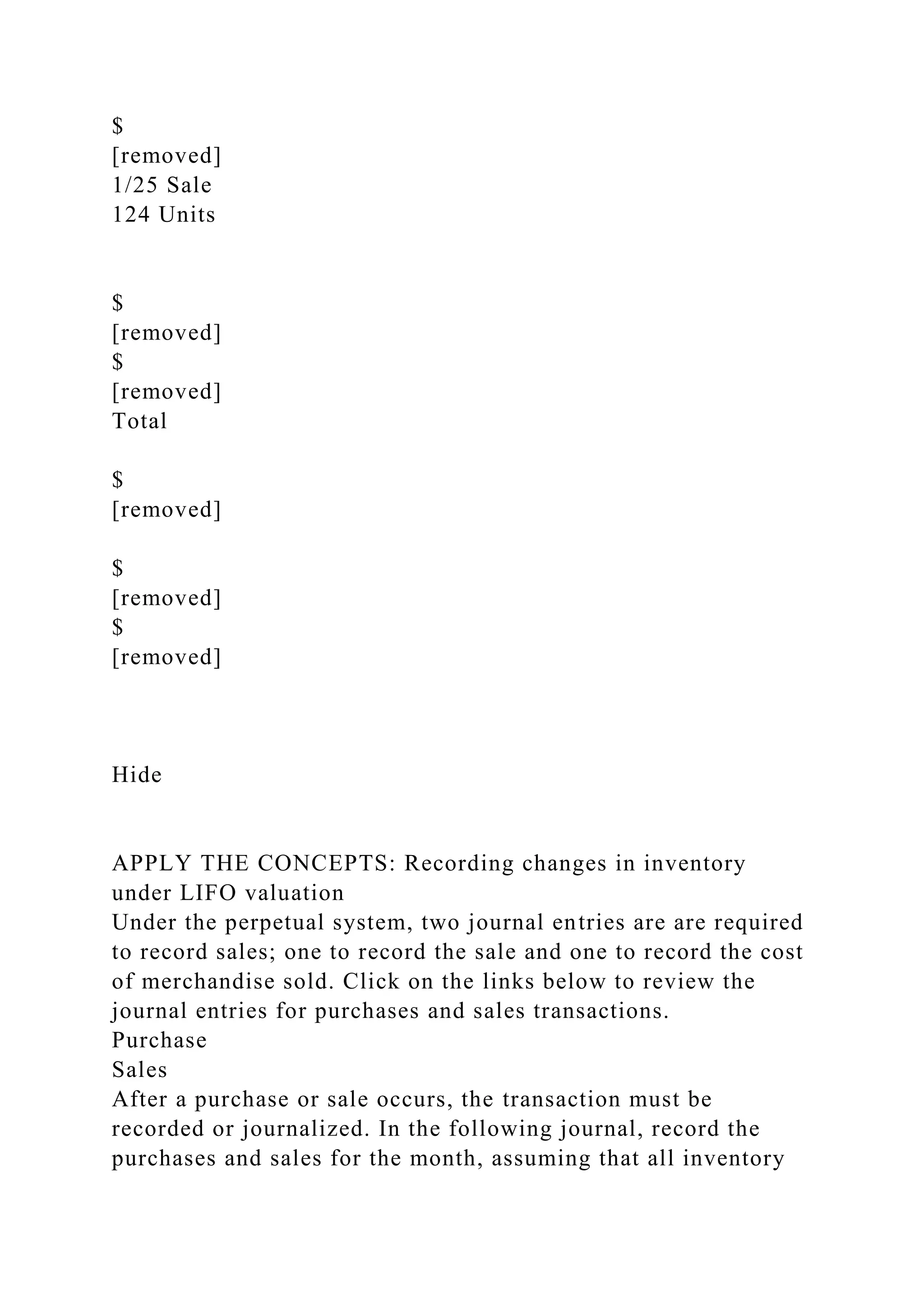 $
[removed]
1/25 Sale
124 Units
$
[removed]
$
[removed]
Total
$
[removed]
$
[removed]
$
[removed]
Hide
APPLY THE CONCEPTS: Recording changes in inventory
under LIFO valuation
Under the perpetual system, two journal entries are are required
to record sales; one to record the sale and one to record the cost
of merchandise sold. Click on the links below to review the
journal entries for purchases and sales transactions.
Purchase
Sales
After a purchase or sale occurs, the transaction must be
recorded or journalized. In the following journal, record the
purchases and sales for the month, assuming that all inventory
 