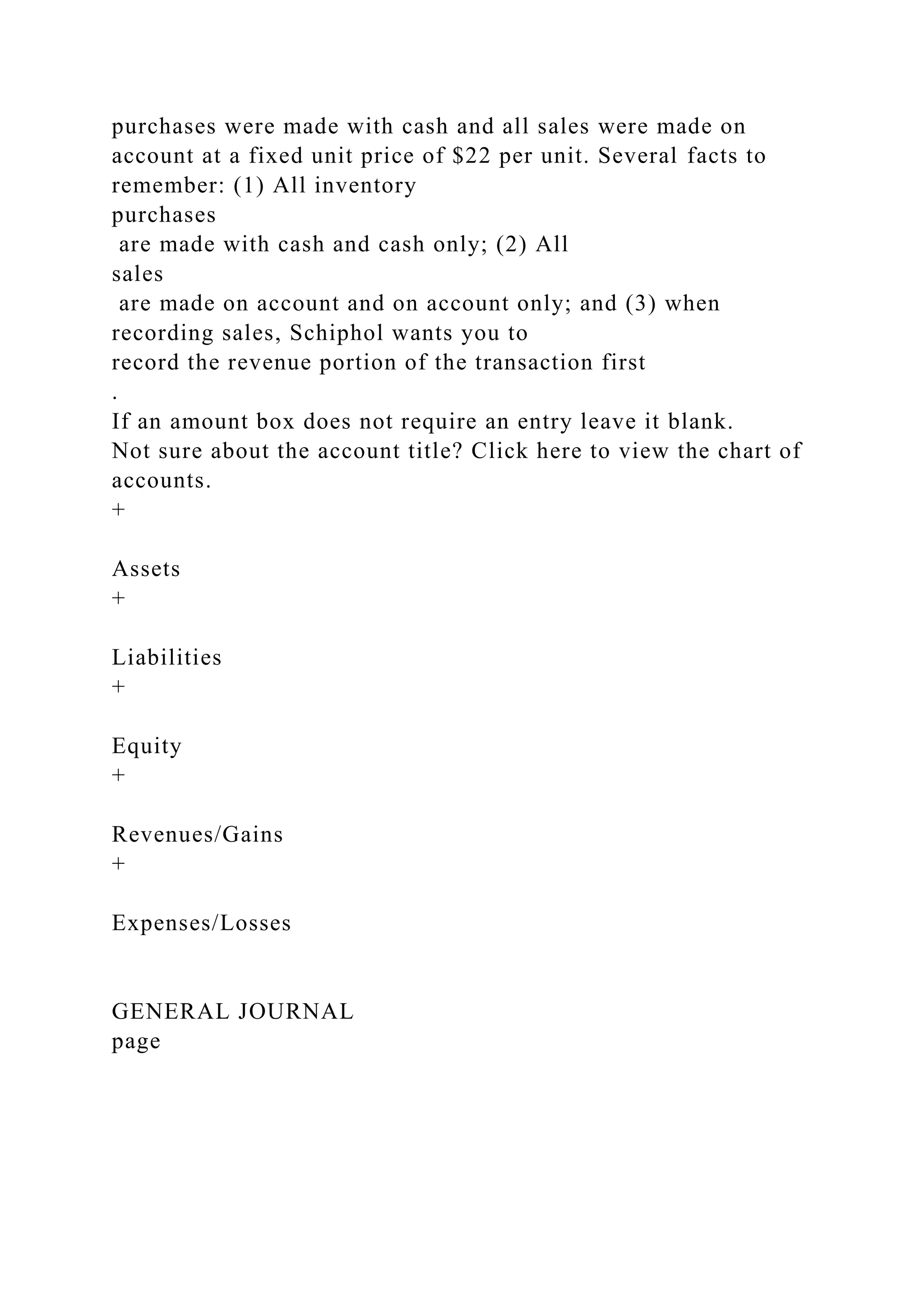 purchases were made with cash and all sales were made on
account at a fixed unit price of $22 per unit. Several facts to
remember: (1) All inventory
purchases
are made with cash and cash only; (2) All
sales
are made on account and on account only; and (3) when
recording sales, Schiphol wants you to
record the revenue portion of the transaction first
.
If an amount box does not require an entry leave it blank.
Not sure about the account title? Click here to view the chart of
accounts.
+
Assets
+
Liabilities
+
Equity
+
Revenues/Gains
+
Expenses/Losses
GENERAL JOURNAL
page
 