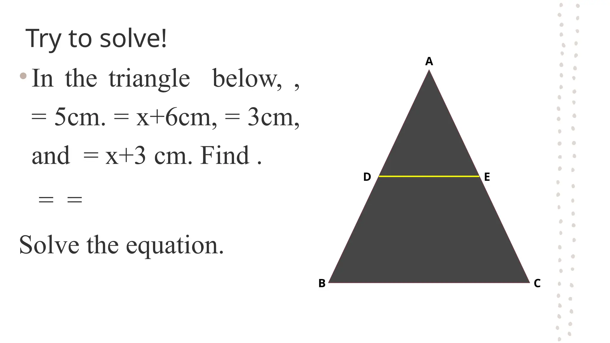 Try to solve!
•In the triangle below, ,
= 5cm. = x+6cm, = 3cm,
and = x+3 cm. Find .
= =
Solve the equation.
B
D
C
E
A
 