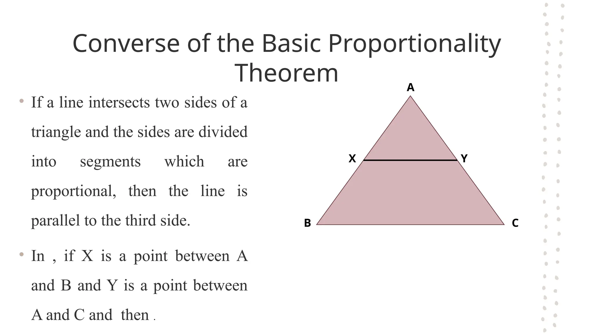 Converse of the Basic Proportionality
Theorem
• If a line intersects two sides of a
triangle and the sides are divided
into segments which are
proportional, then the line is
parallel to the third side.
• In , if X is a point between A
and B and Y is a point between
A and C and then .
A
B C
X Y
 