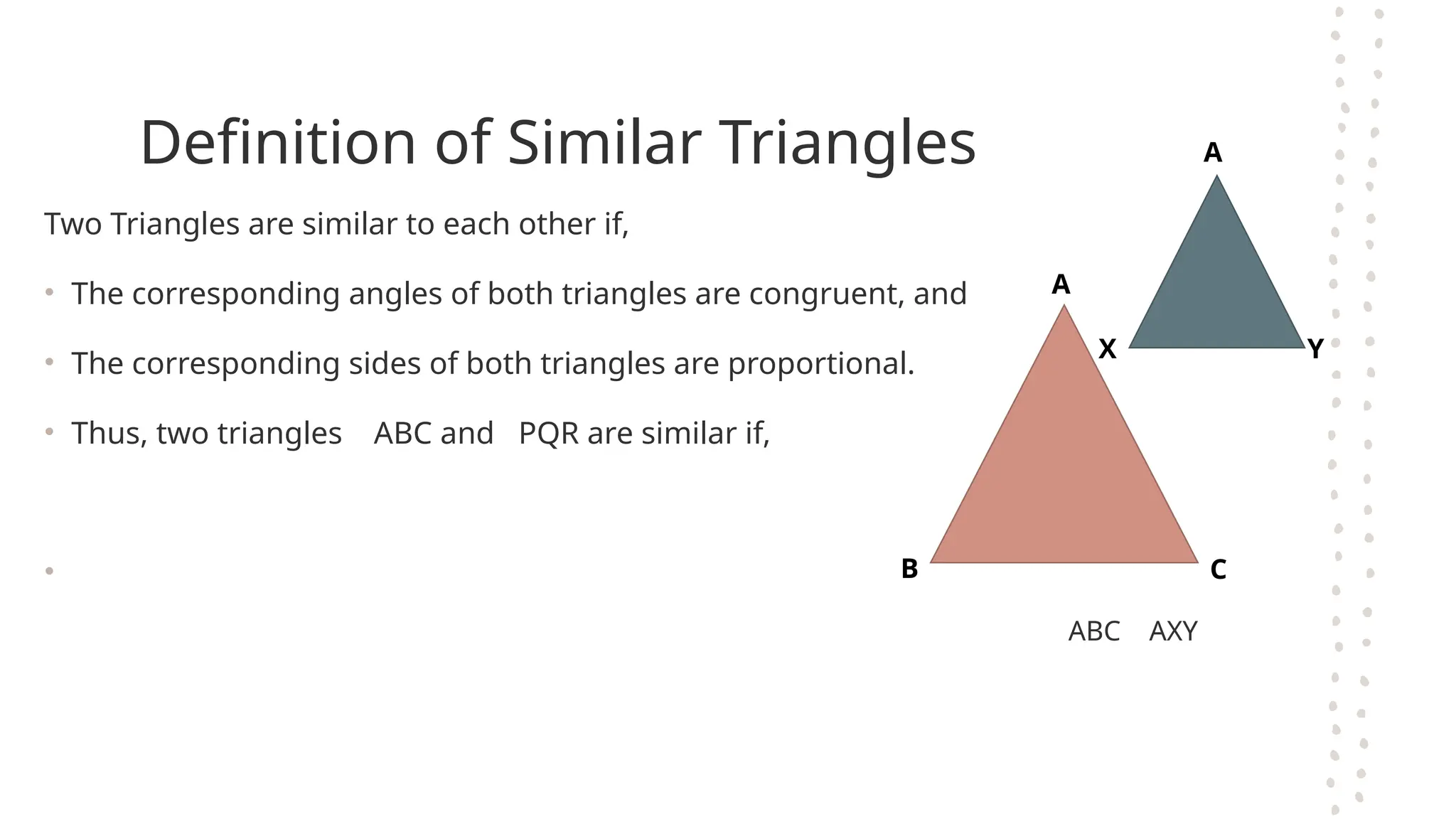 Definition of Similar Triangles
Two Triangles are similar to each other if,
• The corresponding angles of both triangles are congruent, and
• The corresponding sides of both triangles are proportional.
• Thus, two triangles ABC and PQR are similar if,
•
ABC AXY
B C
A
A
X Y
 