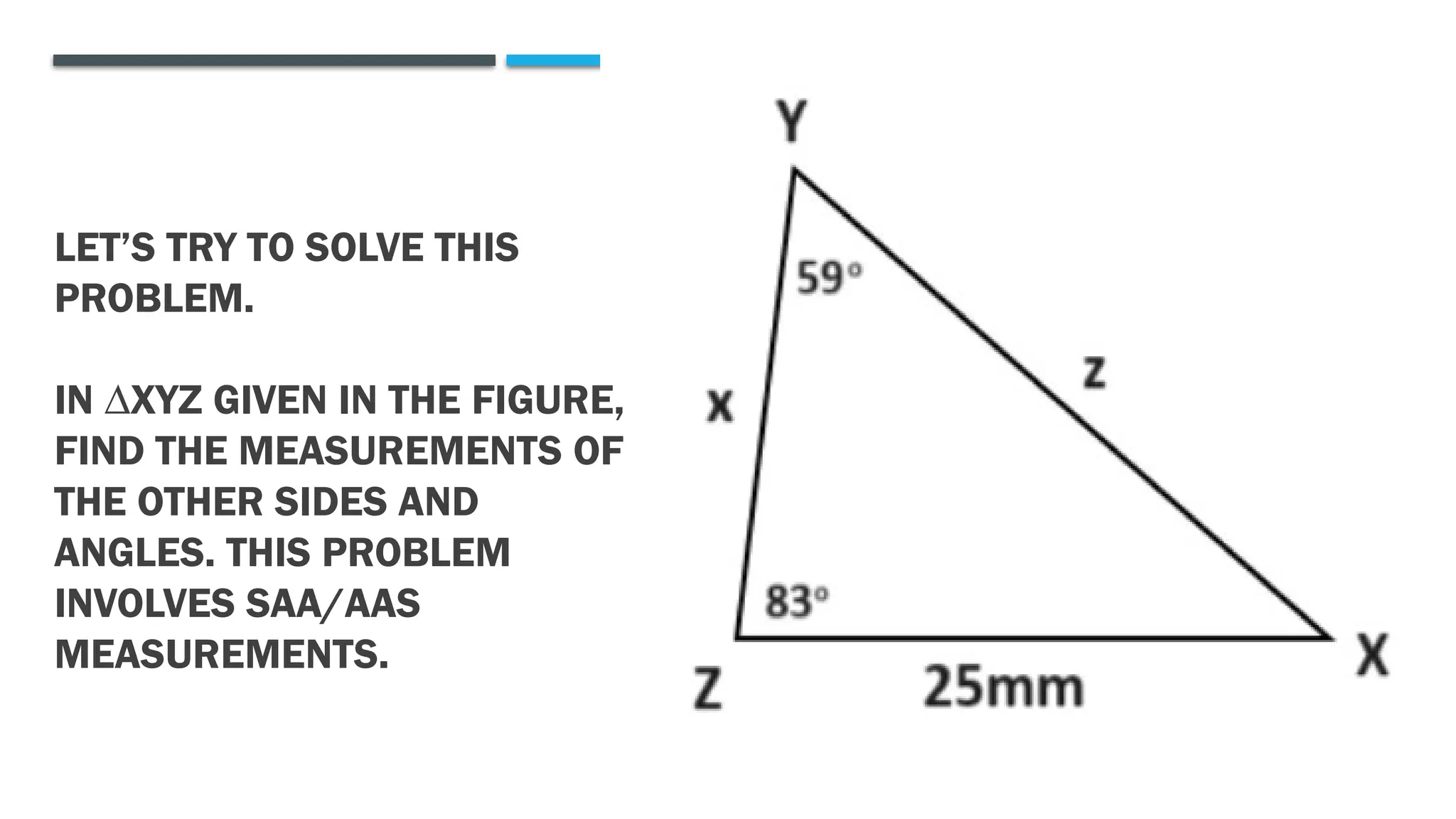 LET’S TRY TO SOLVE THIS
PROBLEM.
IN ∆XYZ GIVEN IN THE FIGURE,
FIND THE MEASUREMENTS OF
THE OTHER SIDES AND
ANGLES. THIS PROBLEM
INVOLVES SAA/AAS
MEASUREMENTS.