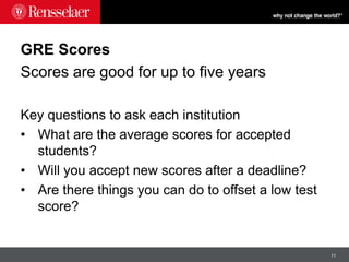 11
GRE Scores
Scores are good for up to five years
Key questions to ask each institution
• What are the average scores for accepted
students?
• Will you accept new scores after a deadline?
• Are there things you can do to offset a low test
score?
 
