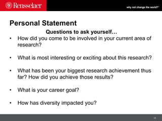 13
Personal Statement
Questions to ask yourself…
• How did you come to be involved in your current area of
research?
• What is most interesting or exciting about this research?
• What has been your biggest research achievement thus
far? How did you achieve those results?
• What is your career goal?
• How has diversity impacted you?
 