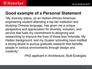 14
Good example of a Personal Statement
“My diversity status, as an Haitian-African-American
engineering student attending a top tier institution and
studying Chinese language, has given me a unique
perspective and appreciation for diversity, inclusion, and
service that fuels my commitment to designing and
researching to improve the lives of those less fortunate. My
Haitian background, and my Quaker schooling have instilled
a strong desire to pursue graduate research that benefits
people in various environments through design and
creativity.”
-PhD applicant in Architecture, Built Ecologies
 