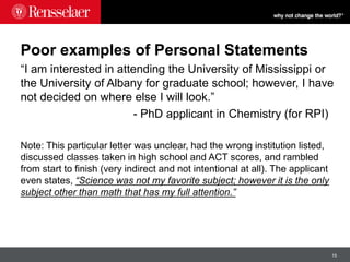 15
Poor examples of Personal Statements
“I am interested in attending the University of Mississippi or
the University of Albany for graduate school; however, I have
not decided on where else I will look.”
- PhD applicant in Chemistry (for RPI)
Note: This particular letter was unclear, had the wrong institution listed,
discussed classes taken in high school and ACT scores, and rambled
from start to finish (very indirect and not intentional at all). The applicant
even states, “Science was not my favorite subject; however it is the only
subject other than math that has my full attention.”
 