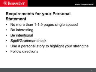 16
Requirements for your Personal
Statement
• No more than 1-1.5 pages single spaced
• Be interesting
• Be intentional
• Spell/Grammar check
• Use a personal story to highlight your strengths
• Follow directions
 
