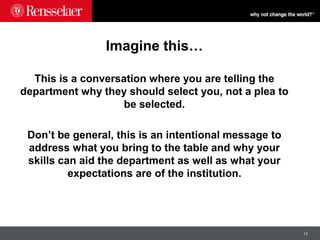 17
Imagine this…
This is a conversation where you are telling the
department why they should select you, not a plea to
be selected.
Don’t be general, this is an intentional message to
address what you bring to the table and why your
skills can aid the department as well as what your
expectations are of the institution.
 