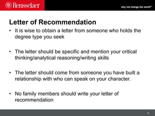 18
Letter of Recommendation
• It is wise to obtain a letter from someone who holds the
degree type you seek
• The letter should be specific and mention your critical
thinking/analytical reasoning/writing skills
• The letter should come from someone you have built a
relationship with who can speak on your character.
• No family members should write your letter of
recommendation
 