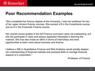 19
Poor Recommendation Examples
“She completed her finance degree at the University. I was her professor for two
of her upper division finance courses. She earned a B in the Investments course
and an A in the Corporate Finance course.
Her overall course grades in the full Finance curriculum were not outstanding, but
she did participate in class and always appeared interested in learning the
material. She has also made an effort in terms of internships and work
opportunities to learn more about business and finance.
I believe a MS in Quantitative Finance and Risk Analytics would greatly deepen
her understanding of financial markets and practical skills to manage financial
aspects of a corporation.”
-Professor of Finance
 