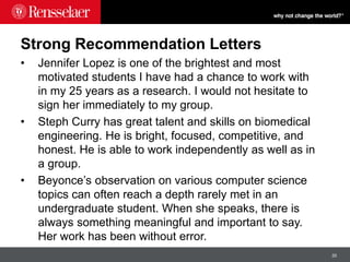20
Strong Recommendation Letters
• Jennifer Lopez is one of the brightest and most
motivated students I have had a chance to work with
in my 25 years as a research. I would not hesitate to
sign her immediately to my group.
• Steph Curry has great talent and skills on biomedical
engineering. He is bright, focused, competitive, and
honest. He is able to work independently as well as in
a group.
• Beyonce’s observation on various computer science
topics can often reach a depth rarely met in an
undergraduate student. When she speaks, there is
always something meaningful and important to say.
Her work has been without error.
 