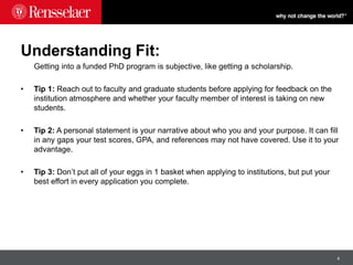 4
Understanding Fit:
Getting into a funded PhD program is subjective, like getting a scholarship.
• Tip 1: Reach out to faculty and graduate students before applying for feedback on the
institution atmosphere and whether your faculty member of interest is taking on new
students.
• Tip 2: A personal statement is your narrative about who you and your purpose. It can fill
in any gaps your test scores, GPA, and references may not have covered. Use it to your
advantage.
• Tip 3: Don’t put all of your eggs in 1 basket when applying to institutions, but put your
best effort in every application you complete.
 