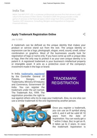 7/30/2020 Apply Trademark Registration Online
https://indiataxin.blogspot.com/2020/07/apply-trademark-registration-online.html 1/3
India Tax
INDIA TAX INFO PVT. LTD. is a premier professional services rm that strives to add
value to the business of their clients. Founded in 2009, the group provides a wide
gamut of services in the nancial space which range from Entry Level Strategy,
Taxation, GST, Assurance, Consulting, Mergers and Acquisition to Corporate
Financial Advisory.
Apply Trademark Registration Online
July 13, 2020
A  trademark  can be de ned as the unique identity that makes your
product or service stand out from the rest. The unique identity or
expression can be a logo, photograph, slogan, word, sound, smell, colour
combination or graphics. Most of the businesses usually look for
registration of logo or name only. If you have come up with a unique idea
or logo, then the only way to protect it as your own unique identity is to
patent it. A registered trademark is your business’s intellectual property
or intangible asset. It acts as a protective cover of the company’s
investment made in the logo or brand.
In India, trademarks registered
by the Controller General Of
Patents, Designs and
Trademarks, Ministry Of Industry
and Commerce, Government Of
India. You can register the
trademark under the act named,
The Trademark Act, 1999. The
registration provides the right to
sue against others who try to copy your trademark. Also, no one else can
use a similar trademark to the one registered by another person.
Once you register a trademark,
you can use an R symbol along
with it, and it will be valid till 10
years from the date of
registration. You can easily get a
™ within 3 days. But, to get an ®,
it takes up to 2 years. In case
the trademark registration is
 