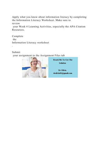 Apply what you know about information literacy by completing
the Information Literacy Worksheet. Make sure to
review
your Week 4 Learning Activities, especially the APA Citation
Resources.
Complete
the
Information Literacy worksheet
.
Submit
your assignment to the Assignment Files tab
 