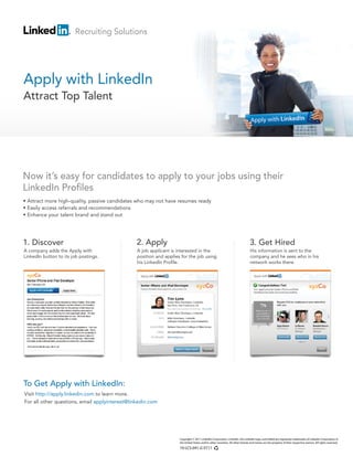 Visit http://apply.linkedin.com to learn more.
For all other questions, email applyinterest@linkedin.com
• Attract more high-quality, passive candidates who may not have resumes ready
• Easily access referrals and recommendations
• Enhance your talent brand and stand out
To Get Apply with LinkedIn:
Now it’s easy for candidates to apply to your jobs using their
LinkedIn Profiles
Apply with LinkedIn
Attract Top Talent
1. Discover 2. Apply 3. Get Hired
Copyright © 2011 LinkedIn Corporation. LinkedIn, the LinkedIn logo, and InMail are registered trademarks of LinkedIn Corporation in
the United States and/or other countries. All other brands and names are the property of their respective owners. All rights reserved.
10-LCS-041-G 0711
A company adds the Apply with
LinkedIn button to its job postings.
A job applicant is interested in the
position and applies for the job using
his LinkedIn Profile.
His information is sent to the
company and he sees who in his
network works there.
Recruiting Solutions
 