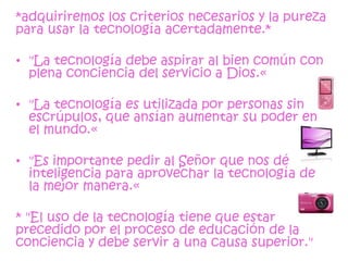 *adquiriremos los criterios necesarios y la pureza
para usar la tecnología acertadamente.*

• "La tecnología debe aspirar al bien común con
  plena conciencia del servicio a Dios.«

• "La tecnología es utilizada por personas sin
  escrúpulos, que ansían aumentar su poder en
  el mundo.«

• "Es importante pedir al Señor que nos dé
  inteligencia para aprovechar la tecnología de
  la mejor manera.«

* "El uso de la tecnología tiene que estar
precedido por el proceso de educación de la
conciencia y debe servir a una causa superior."
 