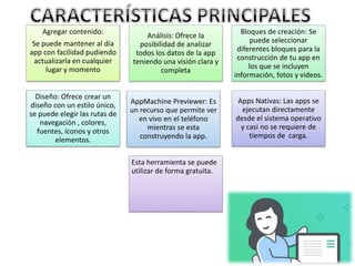 Agregar contenido:
Se puede mantener al día
app con facilidad pudiendo
actualizarla en cualquier
lugar y momento
Análisis: Ofrece la
posibilidad de analizar
todos los datos de la app
teniendo una visión clara y
completa
Bloques de creación: Se
puede seleccionar
diferentes bloques para la
construcción de tu app en
los que se incluyen
información, fotos y videos.
Diseño: Ofrece crear un
diseño con un estilo único,
se puede elegir las rutas de
navegación , colores,
fuentes, íconos y otros
elementos.
AppMachine Previewer: Es
un recurso que permite ver
en vivo en el teléfono
mientras se esta
construyendo la app.
Apps Nativas: Las apps se
ejecutan directamente
desde el sistema operativo
y casi no se requiere de
tiempos de carga.
Esta herramienta se puede
utilizar de forma gratuita.
 