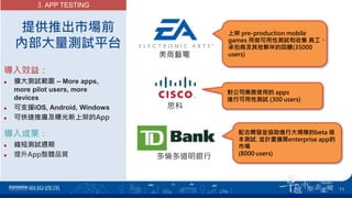 提供推出市場前
內部大量測試平台
導入效益：
 擴大測試範圍 – More apps,
more pilot users, more
devices
 可支援iOS, Android, Windows
 可快速推廣及曝光新上架的App
導入成果：
 縮短測試週期
 提升App整體品質
3. APP TESTING
上架 pre-production mobile
games 用做可用性測試和收集 員工、
承包商及其他夥伴的回饋(35000
users)
對公司業務使用的 apps
進行可用性測試 (300 users)
思科
美商藝電
11
配合開發並協助進行大規模的beta 版
本測試. 並計畫擴展enterprise app的
市場
(8000 users)
多倫多道明銀行
 