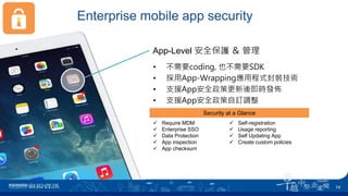 Enterprise mobile app security
App-Level 安全保護 ＆ 管理
 Require MDM
 Enterprise SSO
 Data Protection
 App inspection
 App checksum
 Self-registration
 Usage reporting
 Self Updating App
 Create custom policies
• 不需要coding, 也不需要SDK
• 採用App-Wrapping應用程式封裝技術
• 支援App安全政策更新後即時發佈
• 支援App安全政策自訂調整
Security at a Glance
14
 