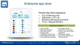 Enterprise app store
 Fully brandable
 Native app experience
 Role-based access
 Enterprise SSO
 Highlighted & popular apps
 User feedback & comments
 Customizable app categories
 Rich details with app
descriptions, screen shots
 Private, public, web & hybrid
applications
 Configuration profiles
 iOS, Android, Blackberry &
Windows devices
App Store at a Glance
• 安全可信賴的App來源
• 直覺且容易上手的介面
• 確保發佈正確的App給特定使用者
• 可完全了解App的使用情況
Premier App Store experience
16
 