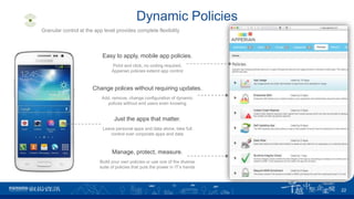 Dynamic Policies
Easy to apply, mobile app policies.
Point and click, no coding required,
Apperian policies extend app control
Granular control at the app level provides complete flexibility
Change polices without requiring updates.
Add, remove, change configuration of dynamic
polices without end users even knowing
Just the apps that matter.
Leave personal apps and data alone, take full
control over corporate apps and data
Manage, protect, measure.
Build your own policies or use one of the diverse
suite of policies that puts the power in IT’s hands
22
 