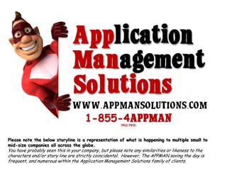 WHAT CAN THE APPMAN & APPLICATION MANAGEMENT SOLUTIONS DO FOR YOUR Company? Please note the below storyline is a representation of what is happening to multiple small to mid-size companies all across the globe.   You have probably seen this in your company, but please note any similarities or likeness to the characters and/or story line are strictly coincidental.  However, The APPMAN saving the day is frequent, and numerous within the Application Management Solutions family of clients.     