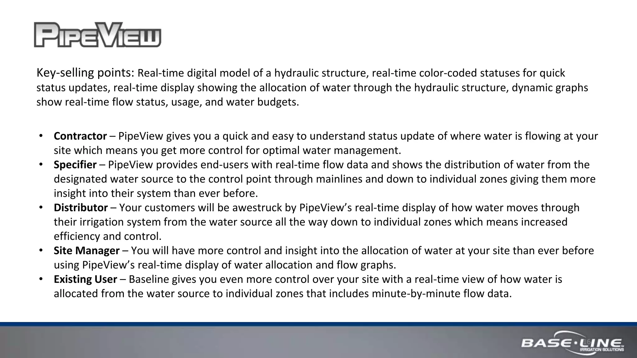 16
Key-selling points: Real-time digital model of a hydraulic structure, real-time color-coded statuses for quick
status updates, real-time display showing the allocation of water through the hydraulic structure, dynamic graphs
show real-time flow status, usage, and water budgets.
• Contractor – PipeView gives you a quick and easy to understand status update of where water is flowing at your
site which means you get more control for optimal water management.
• Specifier – PipeView provides end-users with real-time flow data and shows the distribution of water from the
designated water source to the control point through mainlines and down to individual zones giving them more
insight into their system than ever before.
• Distributor – Your customers will be awestruck by PipeView’s real-time display of how water moves through
their irrigation system from the water source all the way down to individual zones which means increased
efficiency and control.
• Site Manager – You will have more control and insight into the allocation of water at your site than ever before
using PipeView’s real-time display of water allocation and flow graphs.
• Existing User – Baseline gives you even more control over your site with a real-time view of how water is
allocated from the water source to individual zones that includes minute-by-minute flow data.
 
