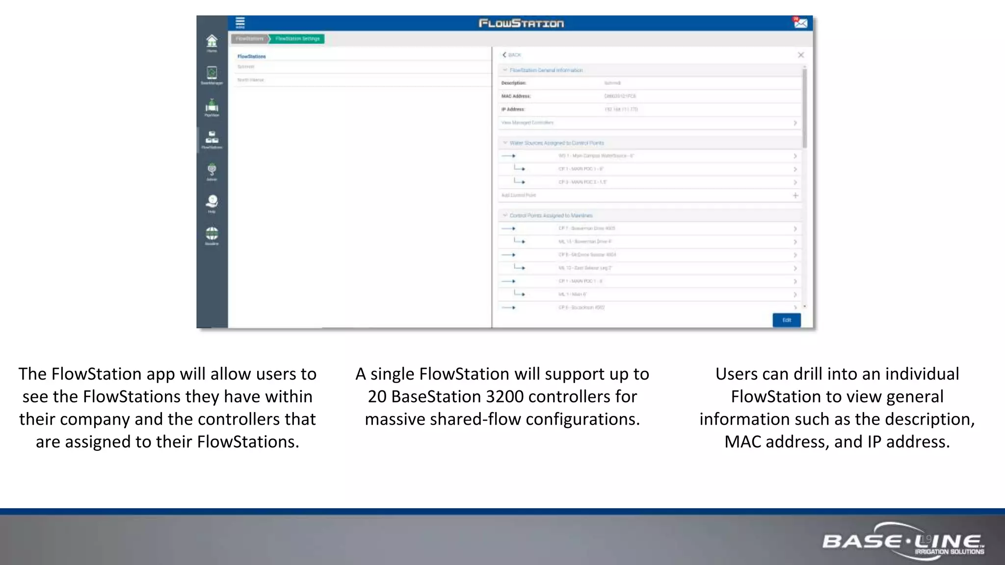 19
The FlowStation app will allow users to
see the FlowStations they have within
their company and the controllers that
are assigned to their FlowStations.
Users can drill into an individual
FlowStation to view general
information such as the description,
MAC address, and IP address.
A single FlowStation will support up to
20 BaseStation 3200 controllers for
massive shared-flow configurations.
 