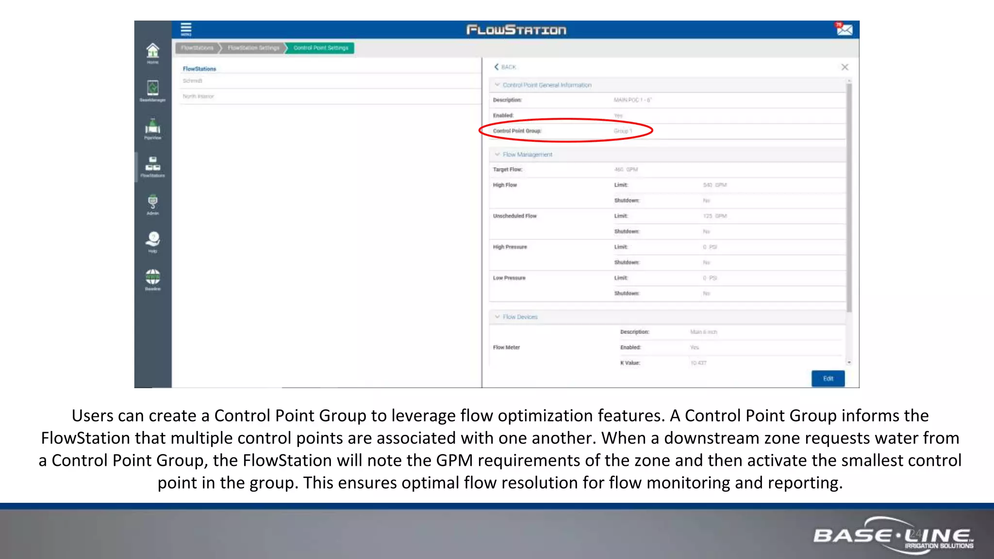 24
Users can create a Control Point Group to leverage flow optimization features. A Control Point Group informs the
FlowStation that multiple control points are associated with one another. When a downstream zone requests water from
a Control Point Group, the FlowStation will note the GPM requirements of the zone and then activate the smallest control
point in the group. This ensures optimal flow resolution for flow monitoring and reporting.
 