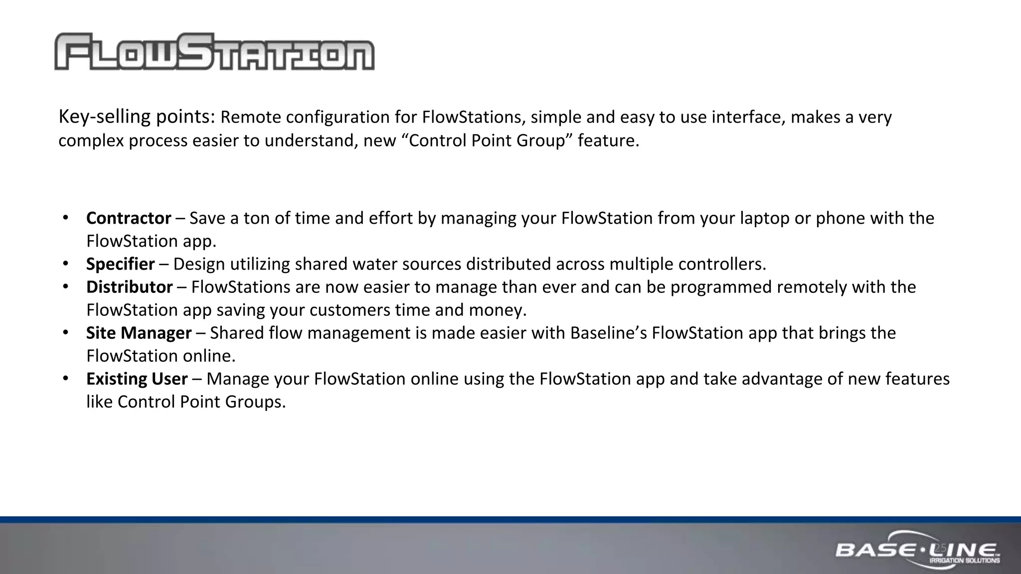 25
Key-selling points: Remote configuration for FlowStations, simple and easy to use interface, makes a very
complex process easier to understand, new “Control Point Group” feature.
• Contractor – Save a ton of time and effort by managing your FlowStation from your laptop or phone with the
FlowStation app.
• Specifier – Design utilizing shared water sources distributed across multiple controllers.
• Distributor – FlowStations are now easier to manage than ever and can be programmed remotely with the
FlowStation app saving your customers time and money.
• Site Manager – Shared flow management is made easier with Baseline’s FlowStation app that brings the
FlowStation online.
• Existing User – Manage your FlowStation online using the FlowStation app and take advantage of new features
like Control Point Groups.
 