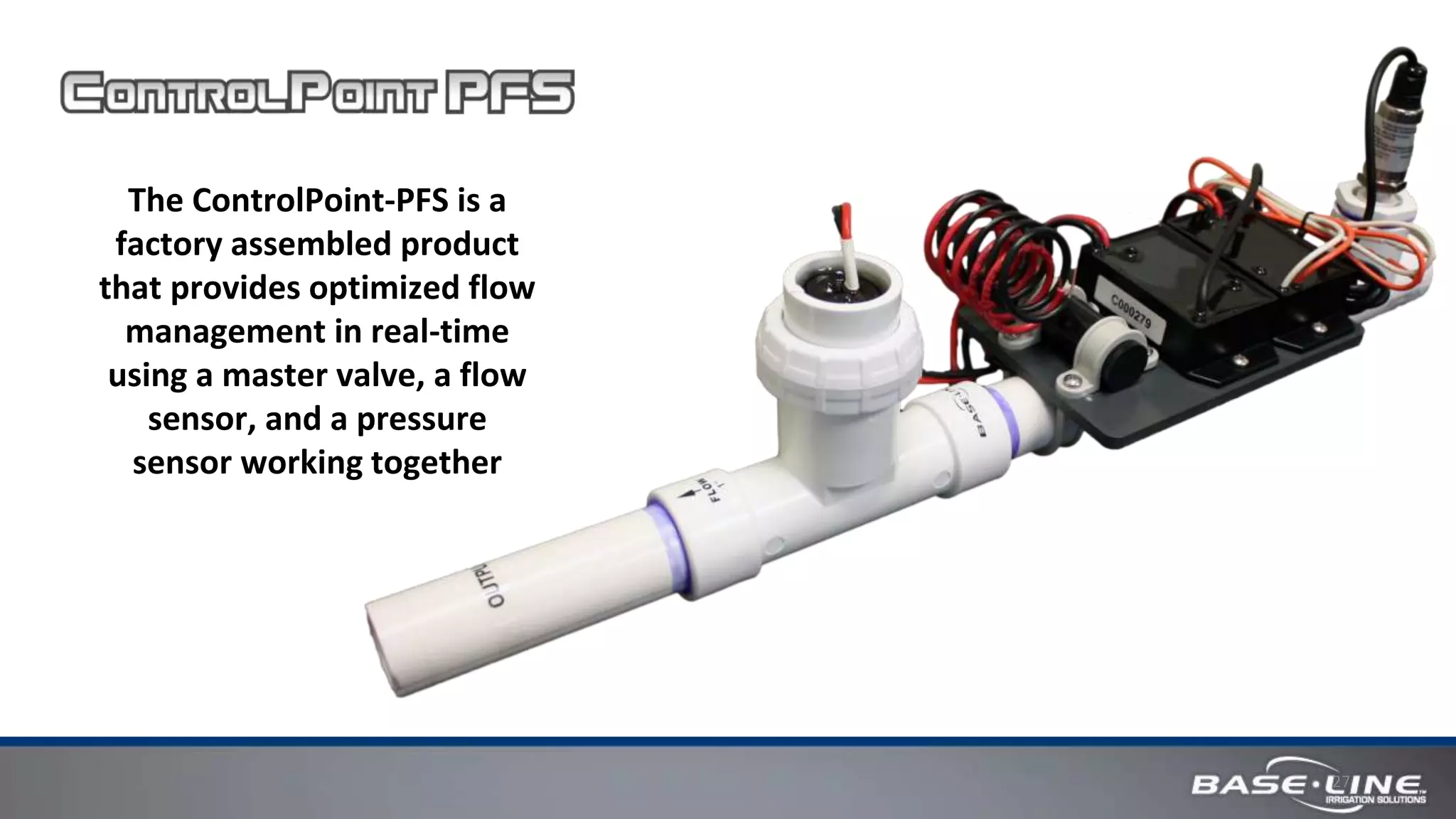 27
The ControlPoint-PFS is a
factory assembled product
that provides optimized flow
management in real-time
using a master valve, a flow
sensor, and a pressure
sensor working together
 