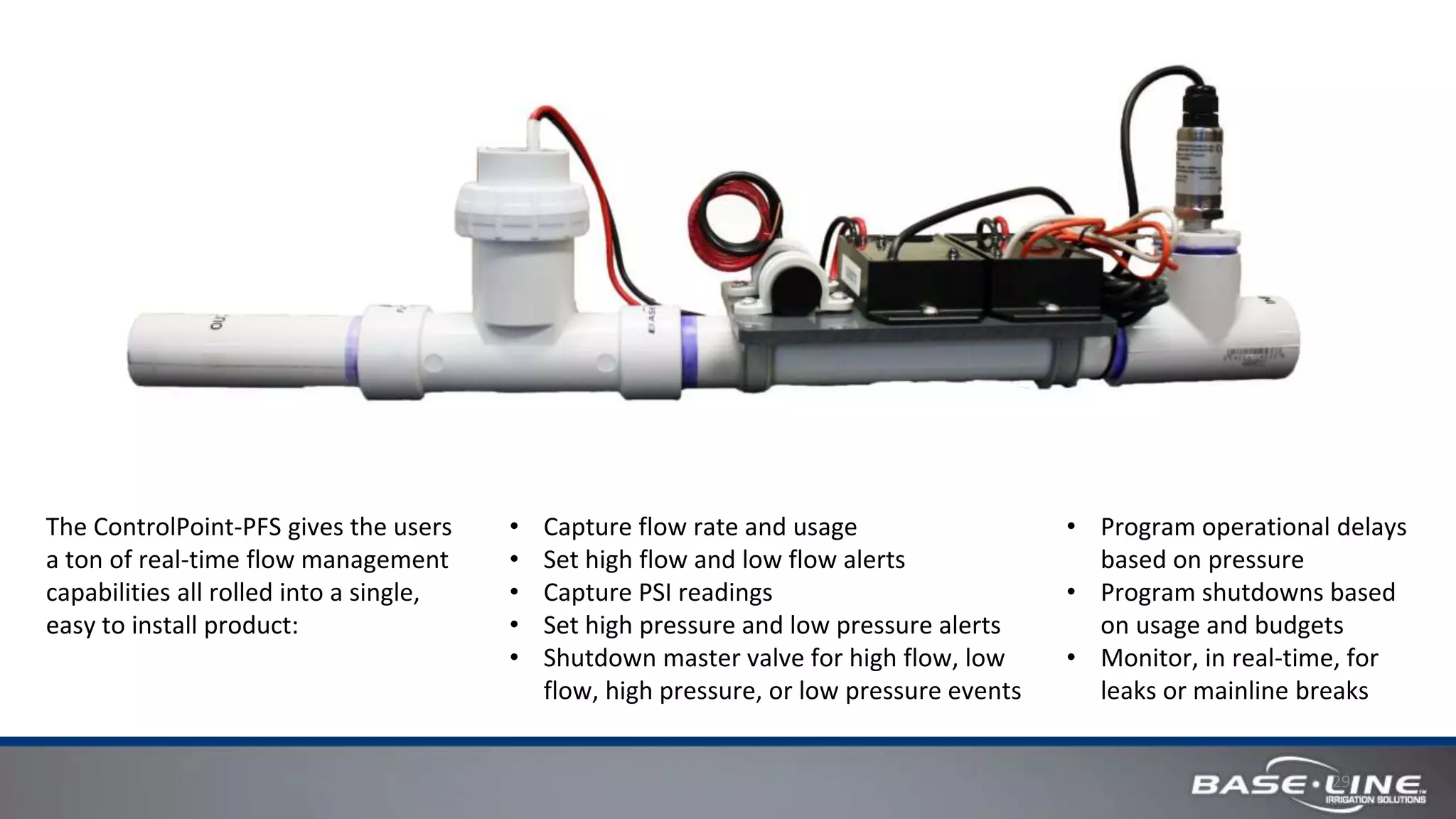 29
The ControlPoint-PFS gives the users
a ton of real-time flow management
capabilities all rolled into a single,
easy to install product:
• Capture flow rate and usage
• Set high flow and low flow alerts
• Capture PSI readings
• Set high pressure and low pressure alerts
• Shutdown master valve for high flow, low
flow, high pressure, or low pressure events
• Program operational delays
based on pressure
• Program shutdowns based
on usage and budgets
• Monitor, in real-time, for
leaks or mainline breaks
 