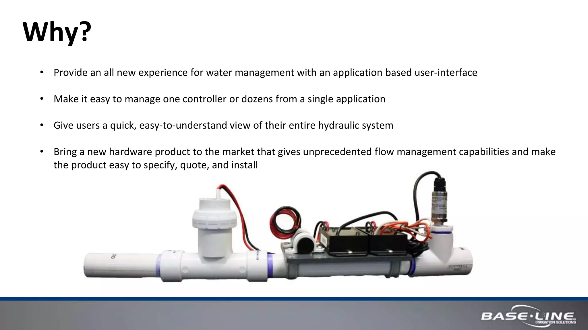 3
Why?
• Provide an all new experience for water management with an application based user-interface
• Make it easy to manage one controller or dozens from a single application
• Give users a quick, easy-to-understand view of their entire hydraulic system
• Bring a new hardware product to the market that gives unprecedented flow management capabilities and make
the product easy to specify, quote, and install
 