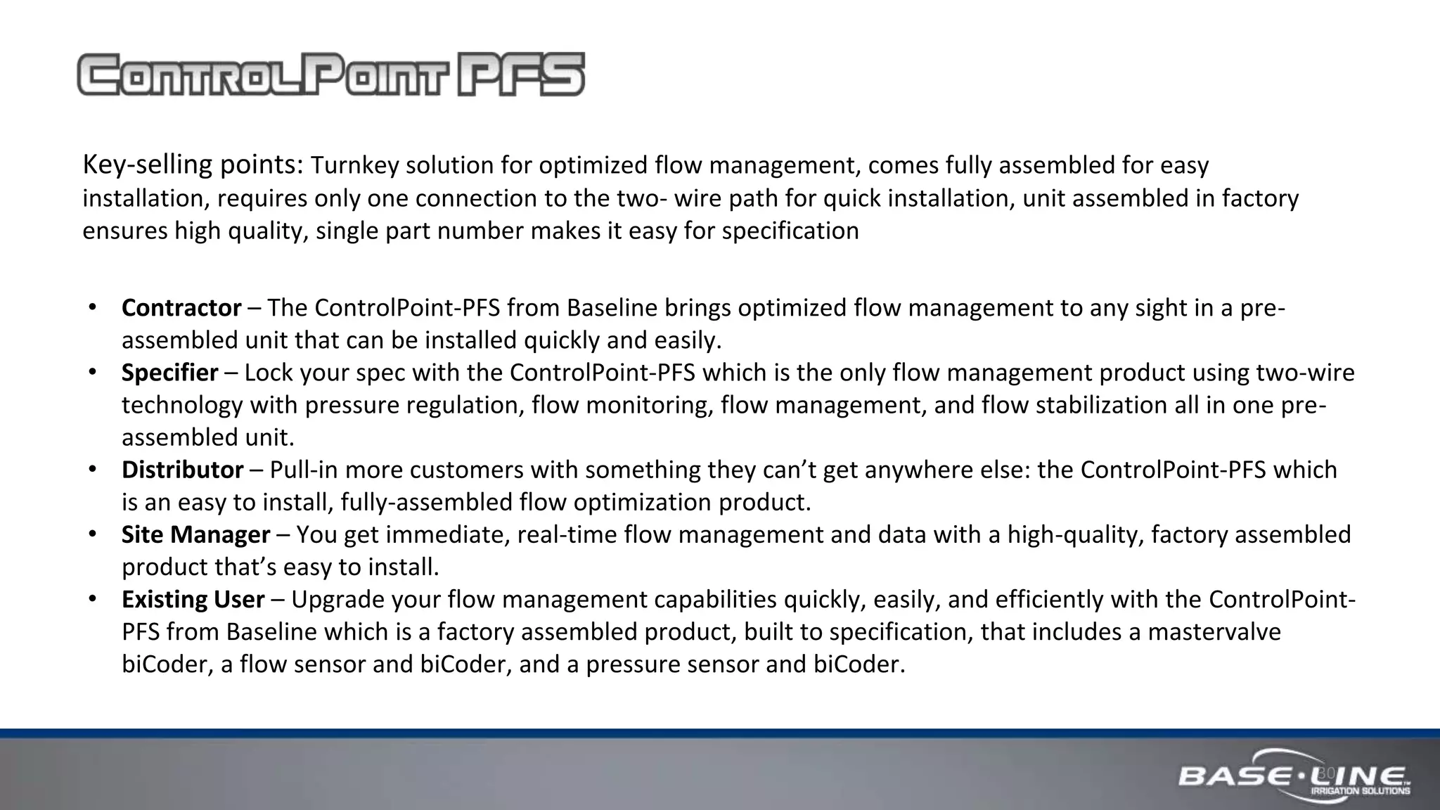 30
Key-selling points: Turnkey solution for optimized flow management, comes fully assembled for easy
installation, requires only one connection to the two- wire path for quick installation, unit assembled in factory
ensures high quality, single part number makes it easy for specification
• Contractor – The ControlPoint-PFS from Baseline brings optimized flow management to any sight in a pre-
assembled unit that can be installed quickly and easily.
• Specifier – Lock your spec with the ControlPoint-PFS which is the only flow management product using two-wire
technology with pressure regulation, flow monitoring, flow management, and flow stabilization all in one pre-
assembled unit.
• Distributor – Pull-in more customers with something they can’t get anywhere else: the ControlPoint-PFS which
is an easy to install, fully-assembled flow optimization product.
• Site Manager – You get immediate, real-time flow management and data with a high-quality, factory assembled
product that’s easy to install.
• Existing User – Upgrade your flow management capabilities quickly, easily, and efficiently with the ControlPoint-
PFS from Baseline which is a factory assembled product, built to specification, that includes a mastervalve
biCoder, a flow sensor and biCoder, and a pressure sensor and biCoder.
 