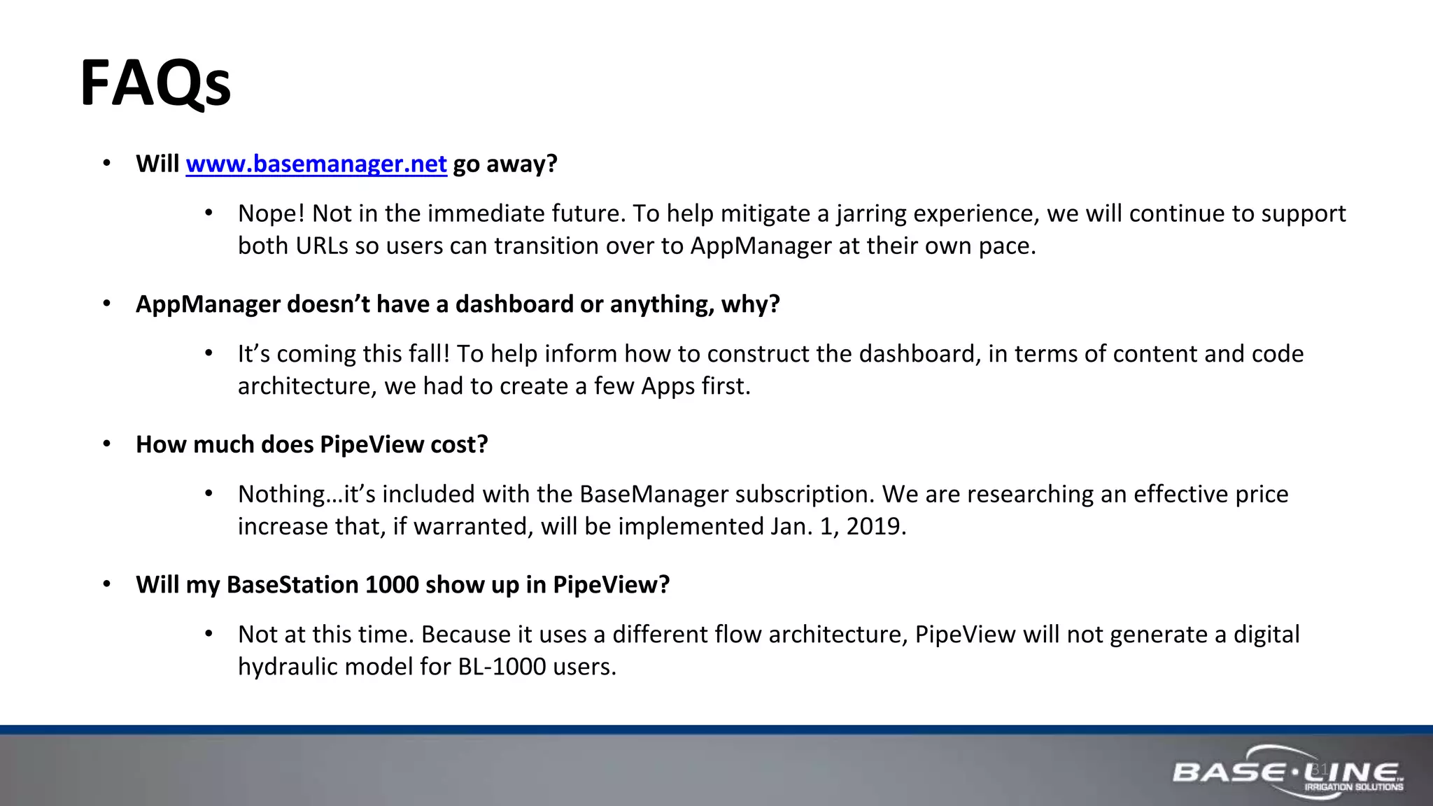 31
FAQs
• Will www.basemanager.net go away?
• Nope! Not in the immediate future. To help mitigate a jarring experience, we will continue to support
both URLs so users can transition over to AppManager at their own pace.
• AppManager doesn’t have a dashboard or anything, why?
• It’s coming this fall! To help inform how to construct the dashboard, in terms of content and code
architecture, we had to create a few Apps first.
• How much does PipeView cost?
• Nothing…it’s included with the BaseManager subscription. We are researching an effective price
increase that, if warranted, will be implemented Jan. 1, 2019.
• Will my BaseStation 1000 show up in PipeView?
• Not at this time. Because it uses a different flow architecture, PipeView will not generate a digital
hydraulic model for BL-1000 users.
 