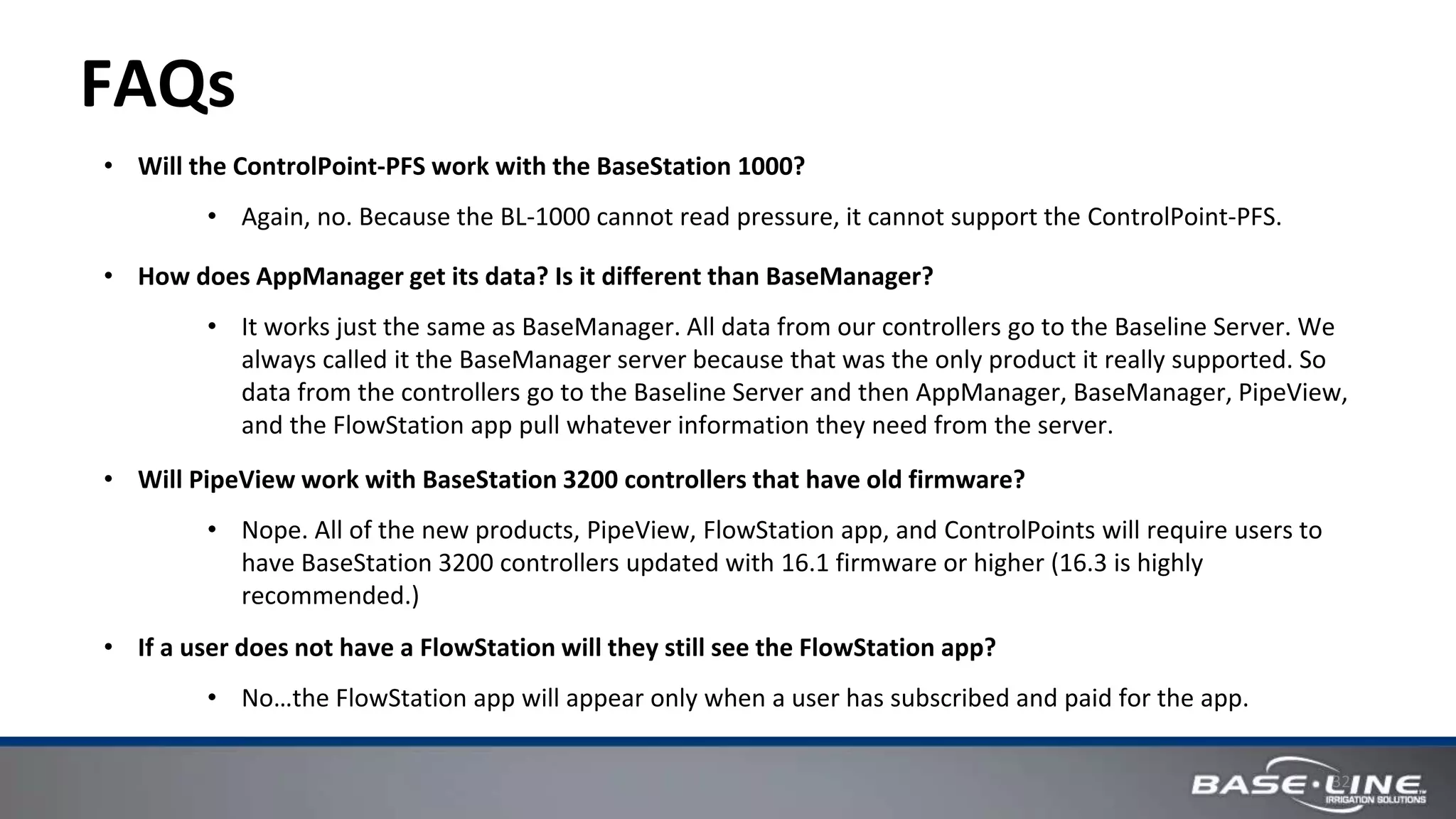 32
FAQs
• Will the ControlPoint-PFS work with the BaseStation 1000?
• Again, no. Because the BL-1000 cannot read pressure, it cannot support the ControlPoint-PFS.
• How does AppManager get its data? Is it different than BaseManager?
• It works just the same as BaseManager. All data from our controllers go to the Baseline Server. We
always called it the BaseManager server because that was the only product it really supported. So
data from the controllers go to the Baseline Server and then AppManager, BaseManager, PipeView,
and the FlowStation app pull whatever information they need from the server.
• Will PipeView work with BaseStation 3200 controllers that have old firmware?
• Nope. All of the new products, PipeView, FlowStation app, and ControlPoints will require users to
have BaseStation 3200 controllers updated with 16.1 firmware or higher (16.3 is highly
recommended.)
• If a user does not have a FlowStation will they still see the FlowStation app?
• No…the FlowStation app will appear only when a user has subscribed and paid for the app.
 