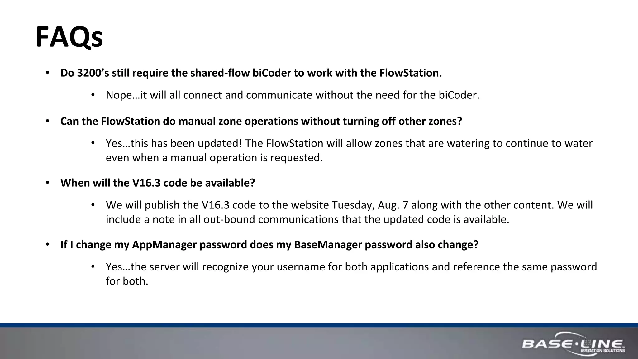 33
FAQs
• Do 3200’s still require the shared-flow biCoder to work with the FlowStation.
• Nope…it will all connect and communicate without the need for the biCoder.
• Can the FlowStation do manual zone operations without turning off other zones?
• Yes…this has been updated! The FlowStation will allow zones that are watering to continue to water
even when a manual operation is requested.
• When will the V16.3 code be available?
• We will publish the V16.3 code to the website Tuesday, Aug. 7 along with the other content. We will
include a note in all out-bound communications that the updated code is available.
• If I change my AppManager password does my BaseManager password also change?
• Yes…the server will recognize your username for both applications and reference the same password
for both.
 