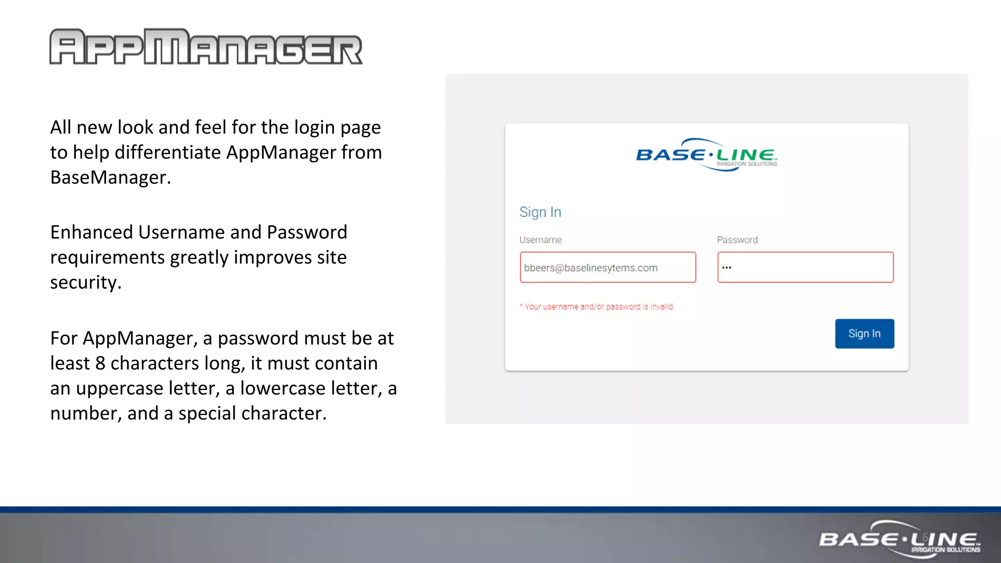 6
All new look and feel for the login page
to help differentiate AppManager from
BaseManager.
Enhanced Username and Password
requirements greatly improves site
security.
For AppManager, a password must be at
least 8 characters long, it must contain
an uppercase letter, a lowercase letter, a
number, and a special character.
 