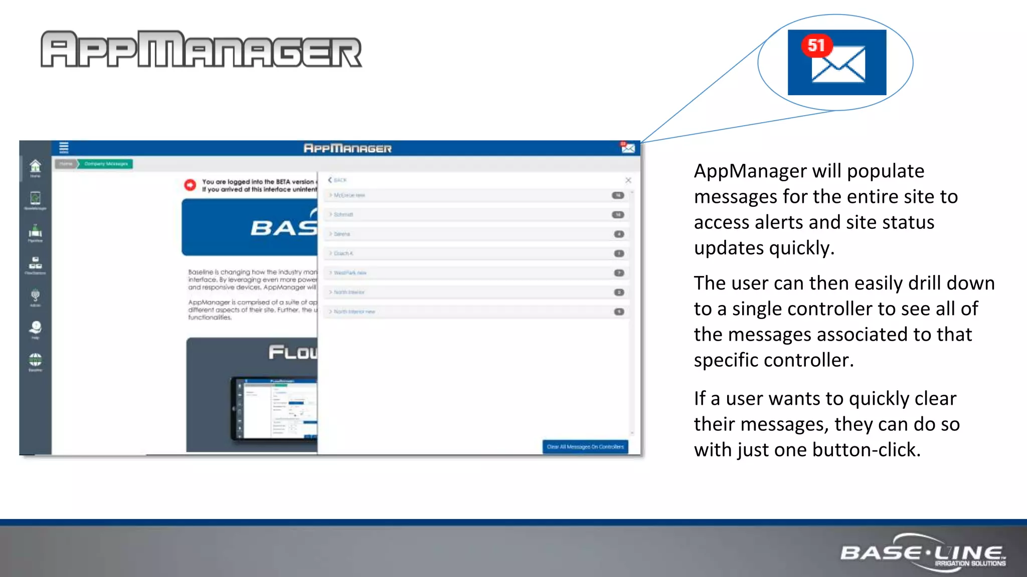 7
AppManager will populate
messages for the entire site to
access alerts and site status
updates quickly.
The user can then easily drill down
to a single controller to see all of
the messages associated to that
specific controller.
If a user wants to quickly clear
their messages, they can do so
with just one button-click.
 