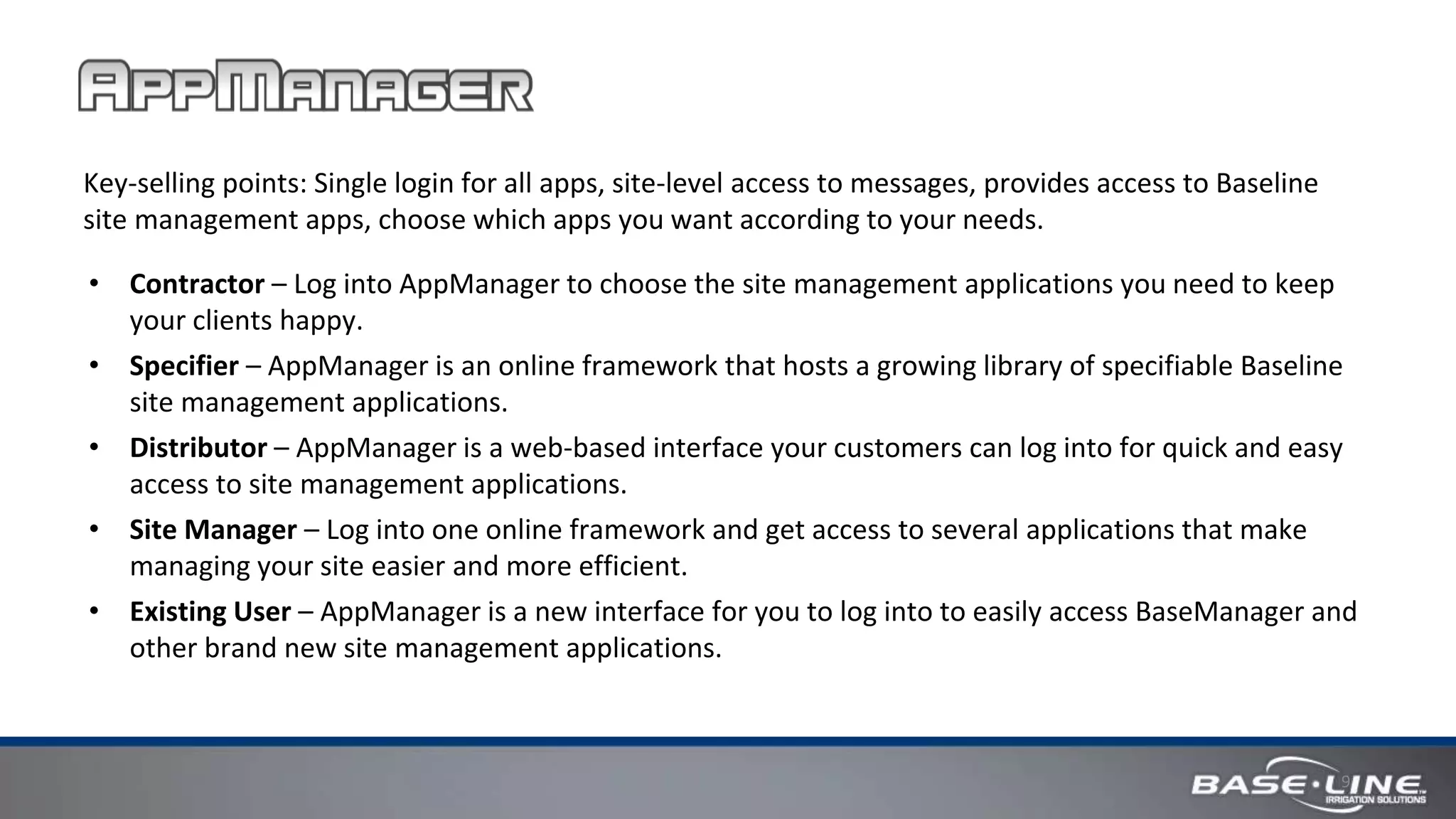 9
Key-selling points: Single login for all apps, site-level access to messages, provides access to Baseline
site management apps, choose which apps you want according to your needs.
• Contractor – Log into AppManager to choose the site management applications you need to keep
your clients happy.
• Specifier – AppManager is an online framework that hosts a growing library of specifiable Baseline
site management applications.
• Distributor – AppManager is a web-based interface your customers can log into for quick and easy
access to site management applications.
• Site Manager – Log into one online framework and get access to several applications that make
managing your site easier and more efficient.
• Existing User – AppManager is a new interface for you to log into to easily access BaseManager and
other brand new site management applications.
 