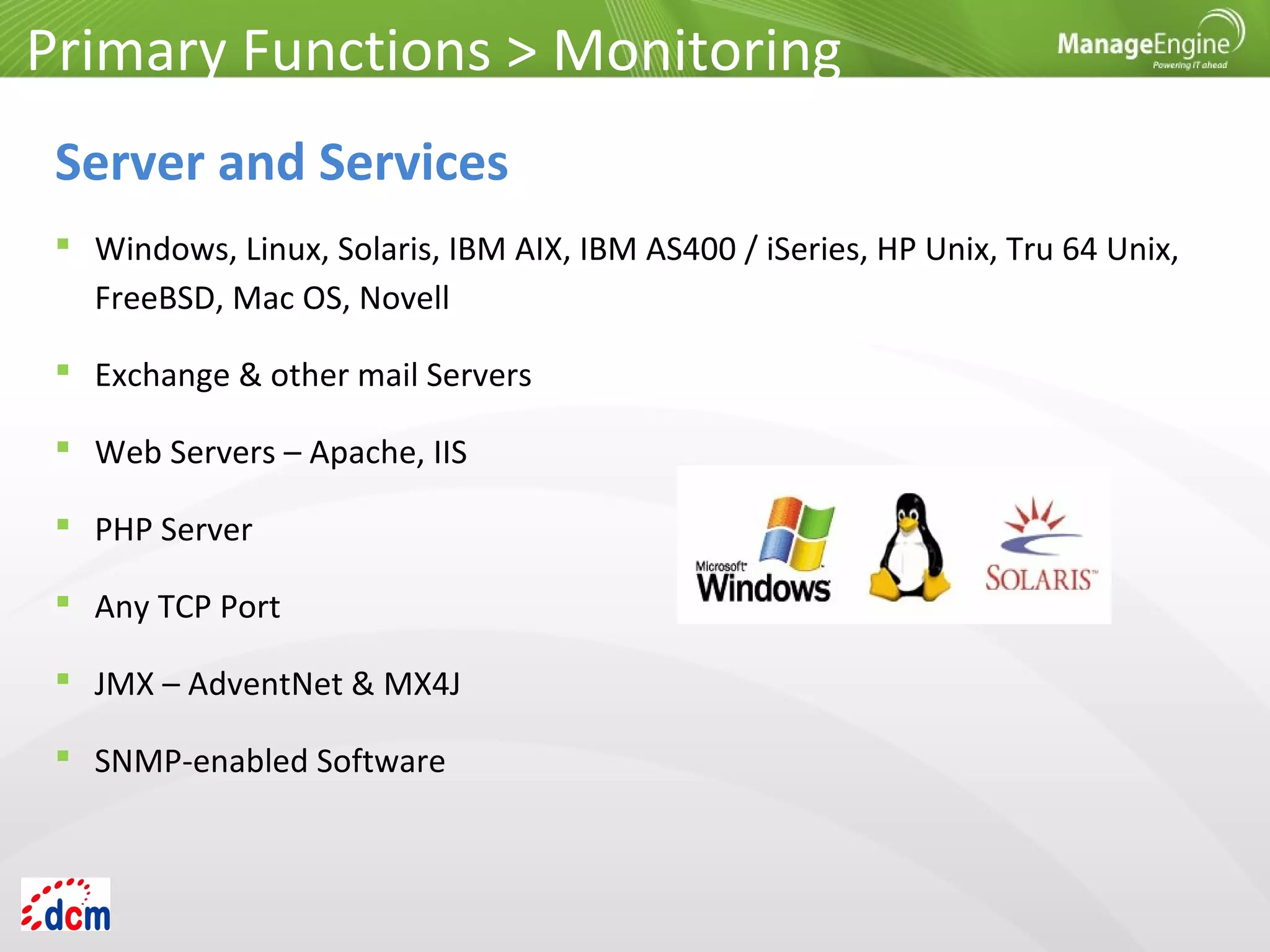  Windows, Linux, Solaris, IBM AIX, IBM AS400 / iSeries, HP Unix, Tru 64 Unix,
FreeBSD, Mac OS, Novell
 Exchange & other mail Servers
 Web Servers – Apache, IIS
 PHP Server
 Any TCP Port
 JMX – AdventNet & MX4J
 SNMP-enabled Software
Primary Functions > Monitoring
Server and Services
 