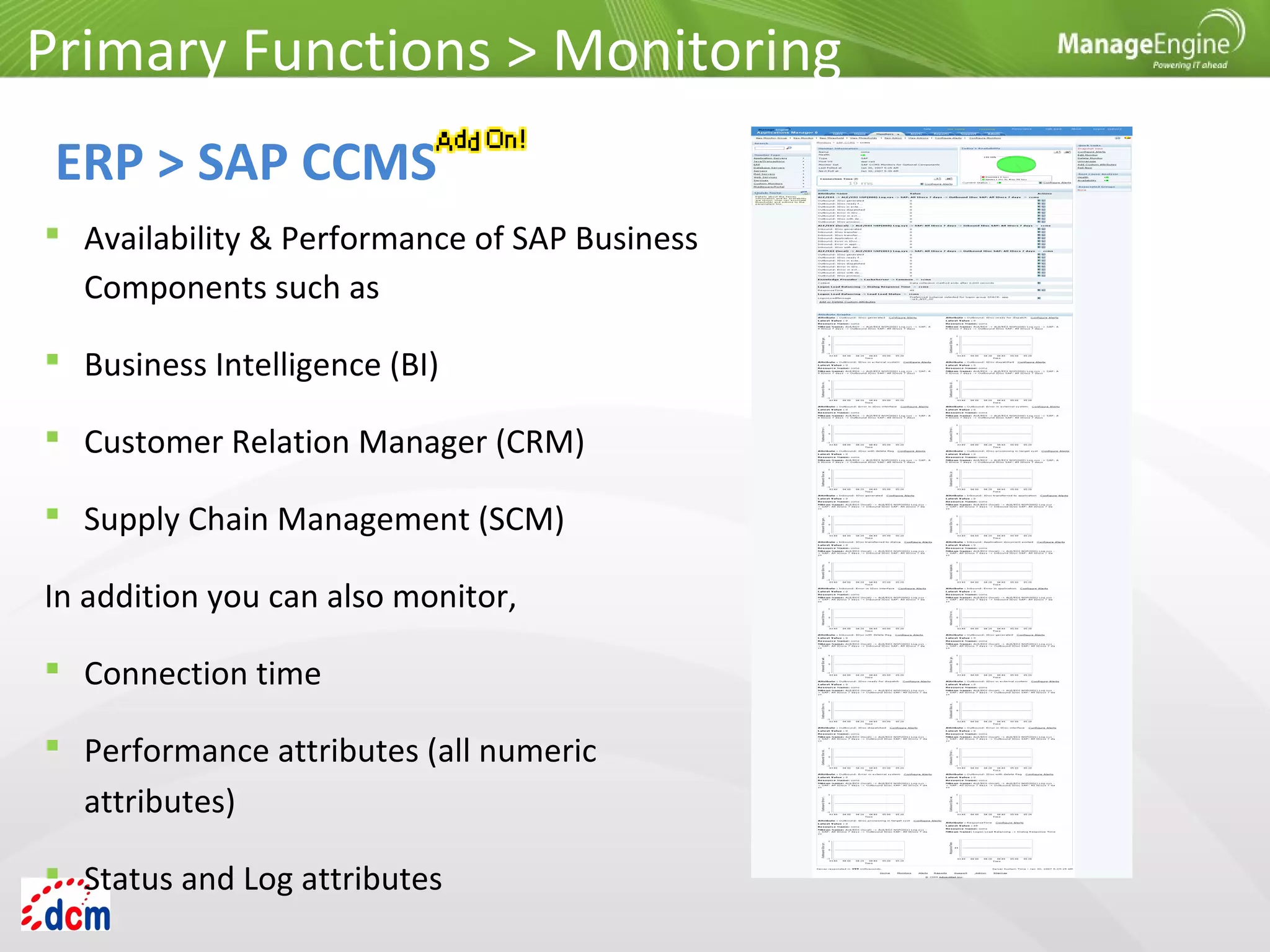  Availability & Performance of SAP Business
Components such as
 Business Intelligence (BI)
 Customer Relation Manager (CRM)
 Supply Chain Management (SCM)
In addition you can also monitor,
 Connection time
 Performance attributes (all numeric
attributes)
 Status and Log attributes
Primary Functions > Monitoring
ERP > SAP CCMS
 