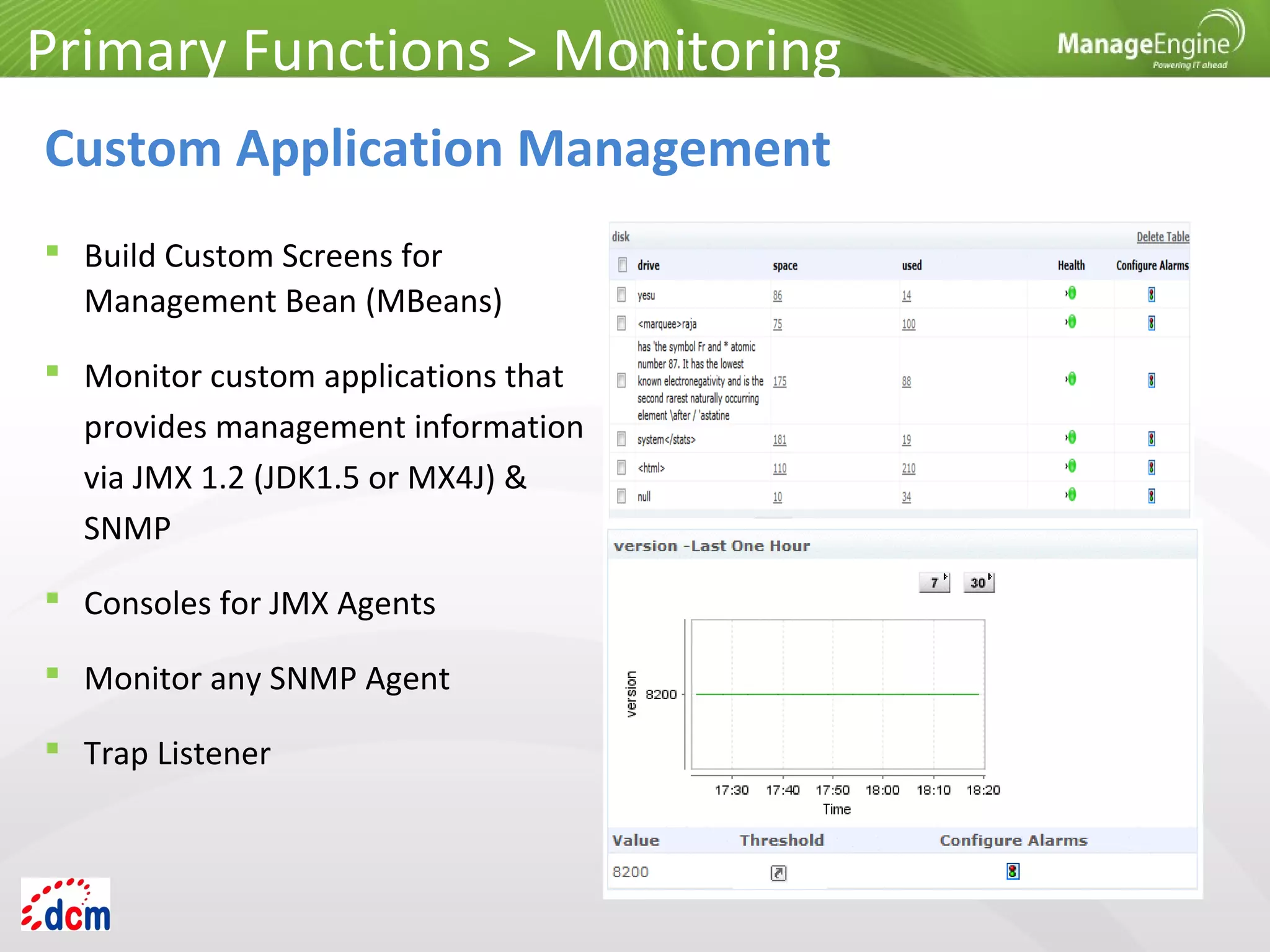  Build Custom Screens for
Management Bean (MBeans)
 Monitor custom applications that
provides management information
via JMX 1.2 (JDK1.5 or MX4J) &
SNMP
 Consoles for JMX Agents
 Monitor any SNMP Agent
 Trap Listener
Primary Functions > Monitoring
Custom Application Management
 