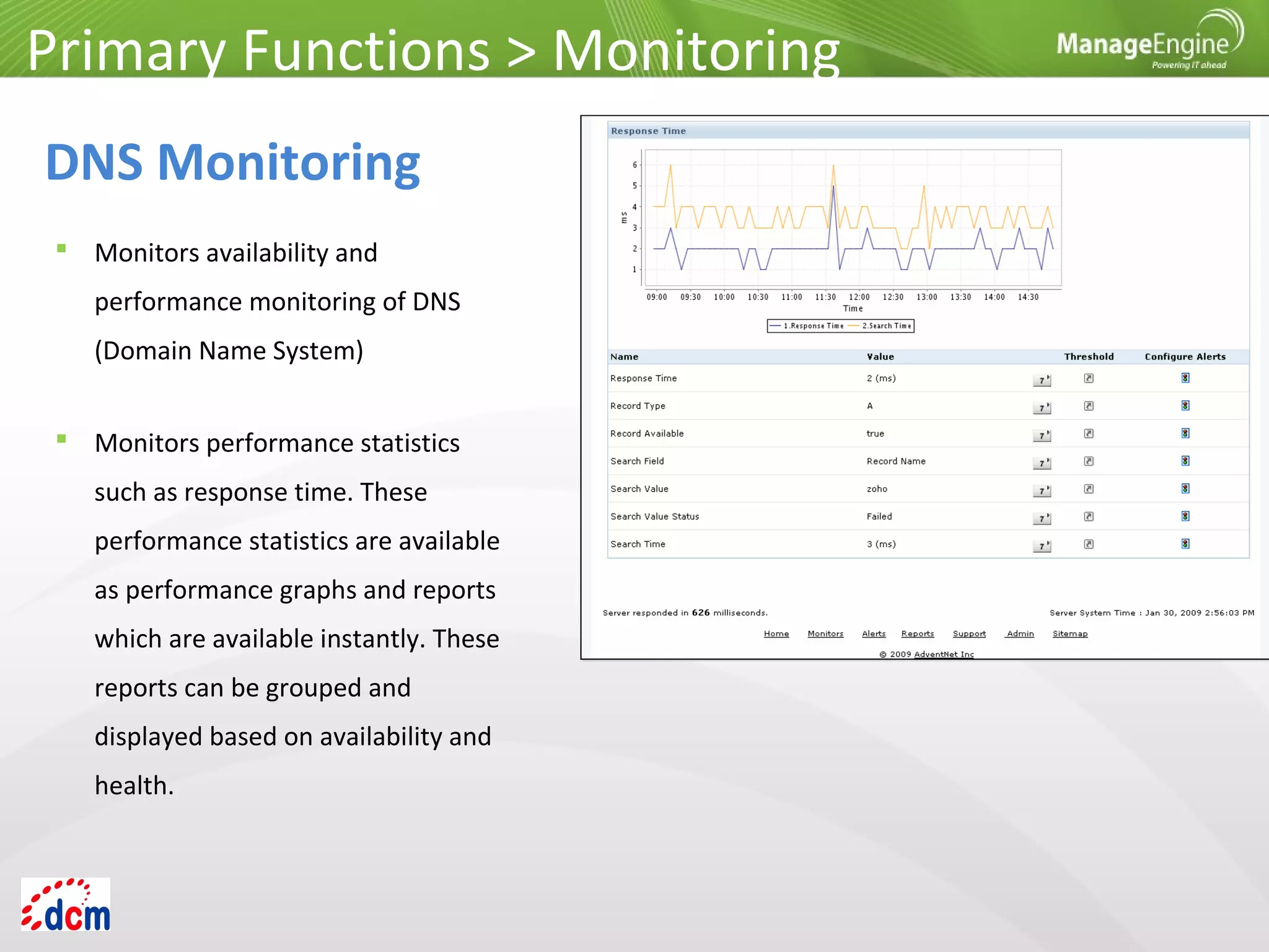  Monitors availability and
performance monitoring of DNS
(Domain Name System)
Primary Functions > Monitoring
DNS Monitoring
 Monitors performance statistics
such as response time. These
performance statistics are available
as performance graphs and reports
which are available instantly. These
reports can be grouped and
displayed based on availability and
health.
 