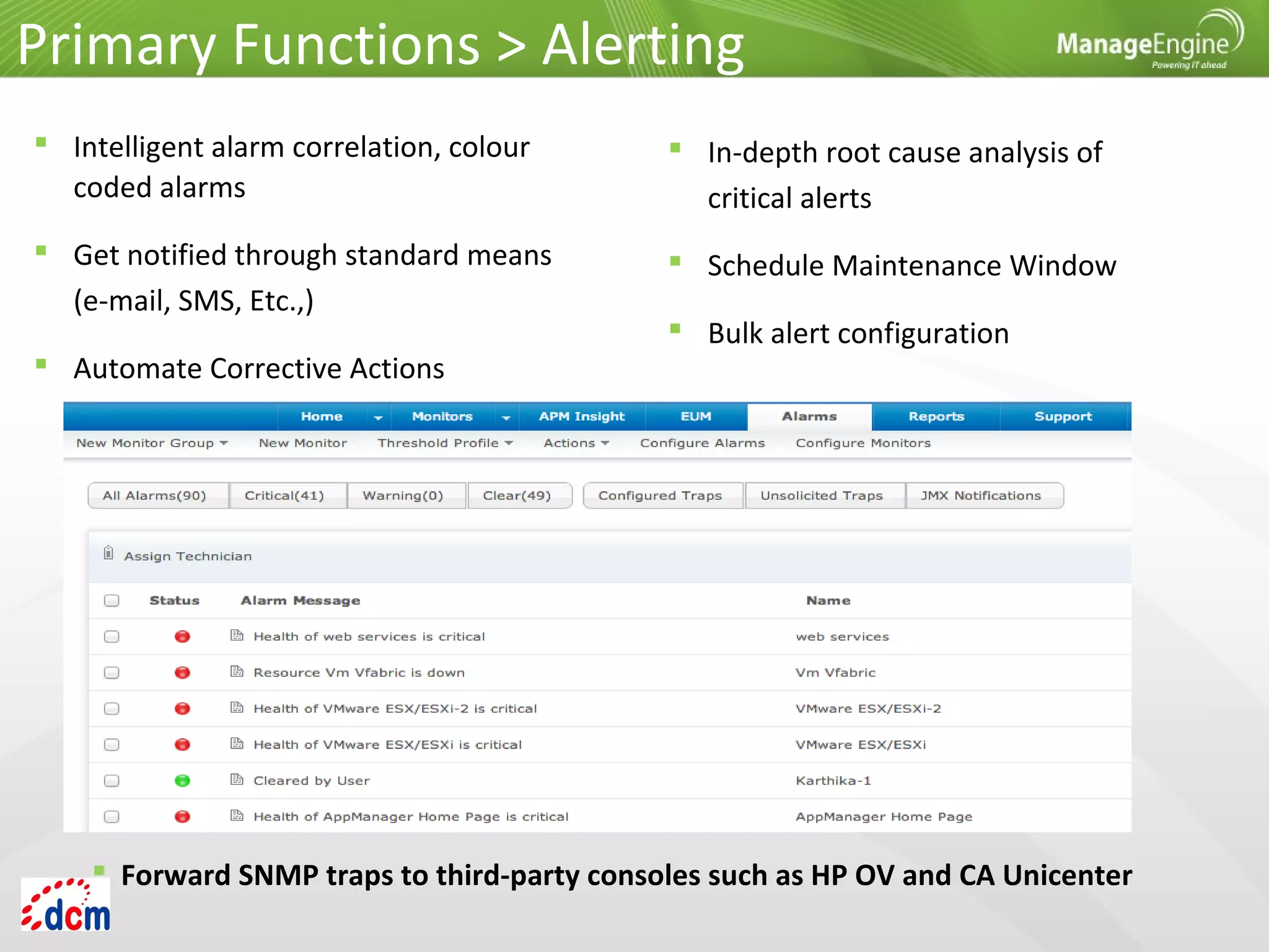 Primary Functions > Alerting
 In-depth root cause analysis of
critical alerts
 Schedule Maintenance Window
 Bulk alert configuration
 Intelligent alarm correlation, colour
coded alarms
 Get notified through standard means
(e-mail, SMS, Etc.,)
 Automate Corrective Actions
 Forward SNMP traps to third-party consoles such as HP OV and CA Unicenter
 