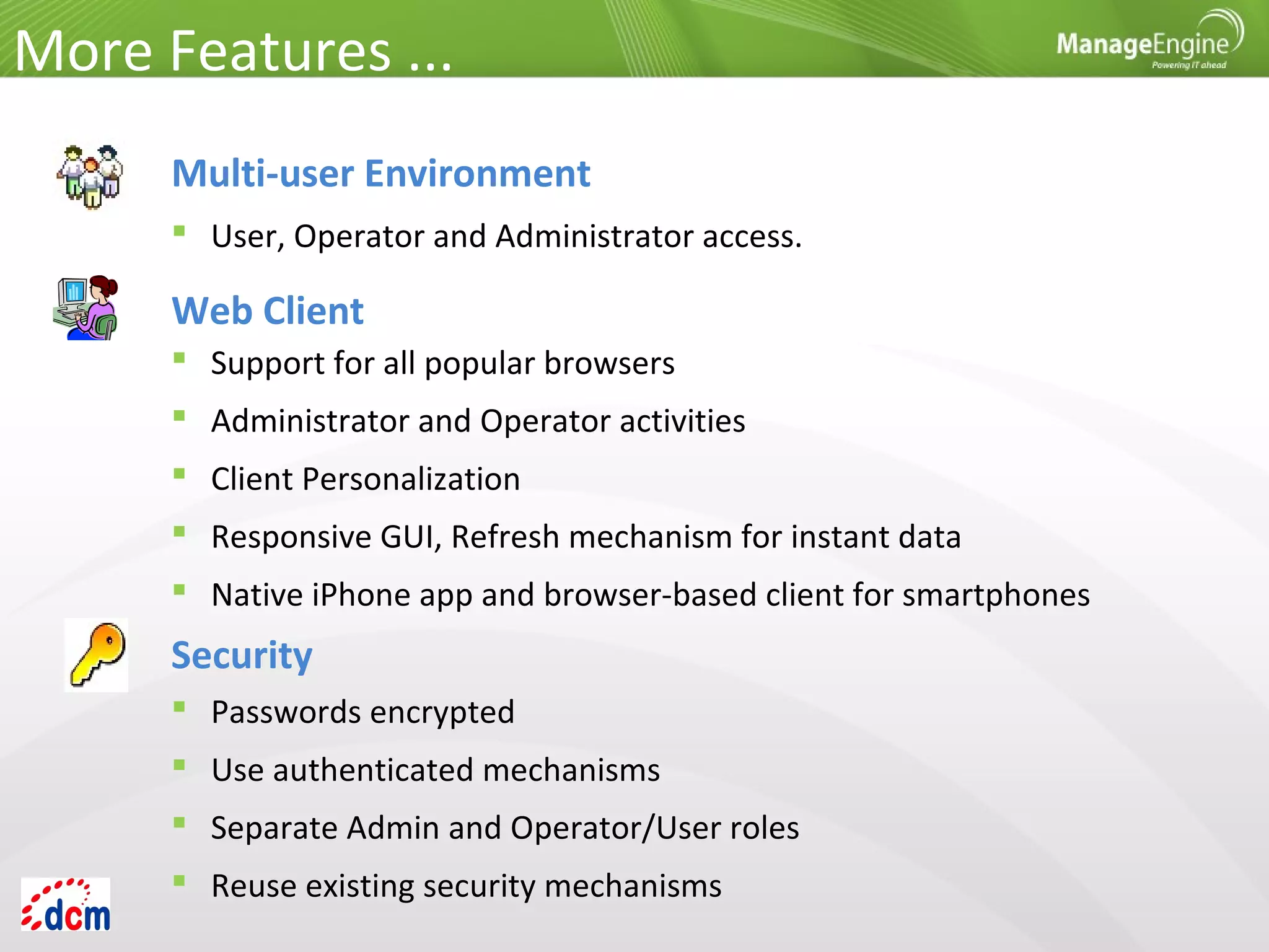 Multi-user Environment
 User, Operator and Administrator access.
Web Client
 Support for all popular browsers
 Administrator and Operator activities
 Client Personalization
 Responsive GUI, Refresh mechanism for instant data
 Native iPhone app and browser-based client for smartphones
Security
 Passwords encrypted
 Use authenticated mechanisms
 Separate Admin and Operator/User roles
 Reuse existing security mechanisms
More Features ...
 
