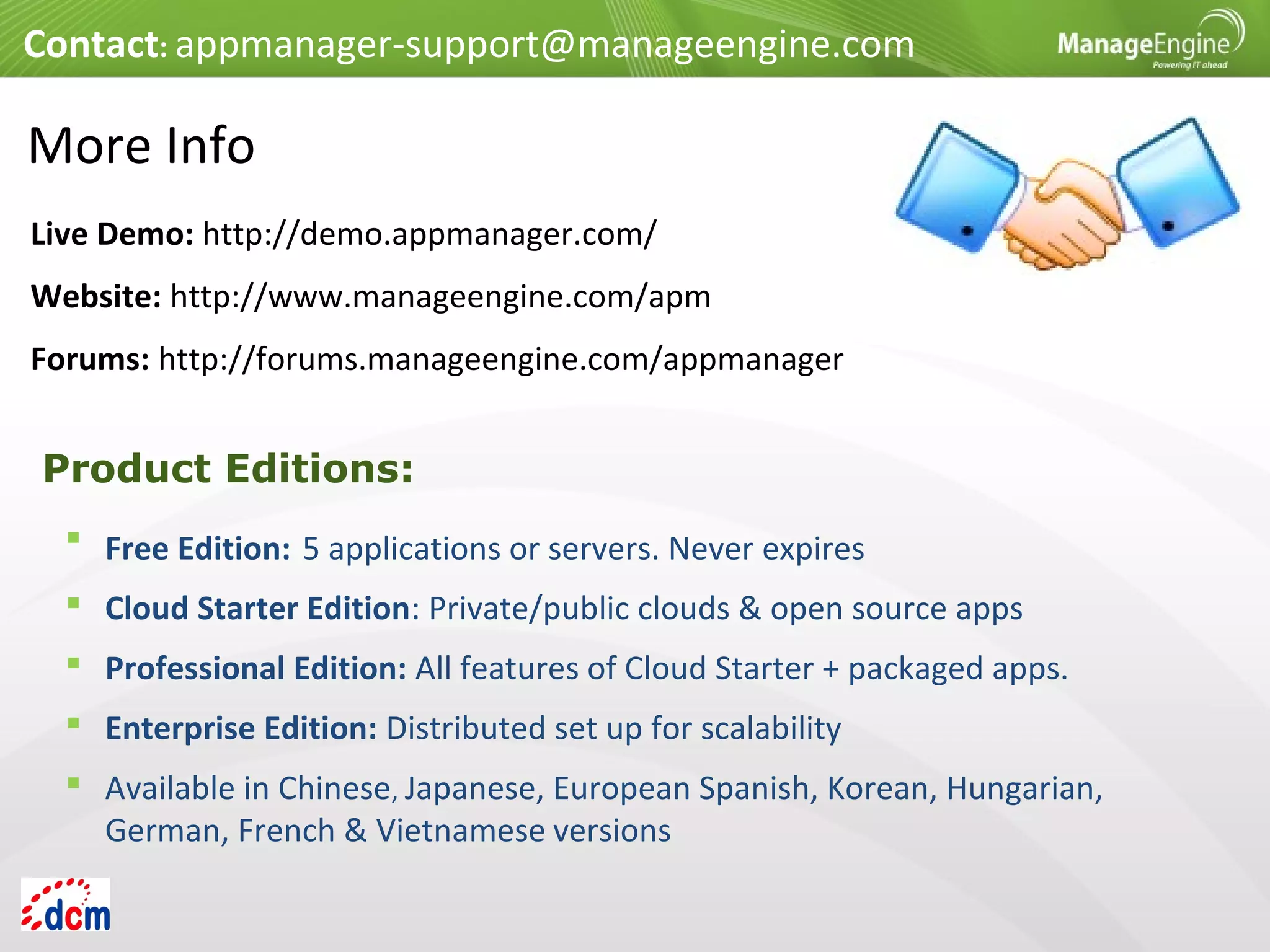 More Info
 Free Edition: 5 applications or servers. Never expires
 Cloud Starter Edition: Private/public clouds & open source apps
 Professional Edition: All features of Cloud Starter + packaged apps.
 Enterprise Edition: Distributed set up for scalability
 Available in Chinese, Japanese, European Spanish, Korean, Hungarian,
German, French & Vietnamese versions
Product Editions:
Contact: appmanager-support@manageengine.com
Live Demo: http://demo.appmanager.com/
Website: http://www.manageengine.com/apm
Forums: http://forums.manageengine.com/appmanager
 