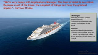 “We're very happy with Applications Manager. The level of detail is so critical.
Because most of the times, the simplest of things can have the greatest
impact.“- Carnival Cruise
Challenges:
Ensuring business uptime
and maintaining
communication between data
centers on multiple cruise
ships.
Solution:
Applications Manager records
on-board performance stats so
IT teams can stay in the know
about what happened during the
outage
 