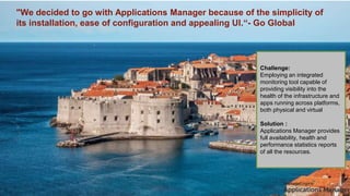 "We decided to go with Applications Manager because of the simplicity of
its installation, ease of configuration and appealing UI.“- Go Global
Challenge:
Employing an integrated
monitoring tool capable of
providing visibility into the
health of the infrastructure and
apps running across platforms,
both physical and virtual
Solution :
Applications Manager provides
full availability, health and
performance statistics reports
of all the resources.
 